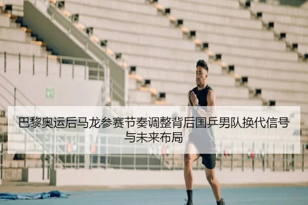 巴黎奥运后马龙参赛节奏调整背后国乒男队换代信号与未来布局