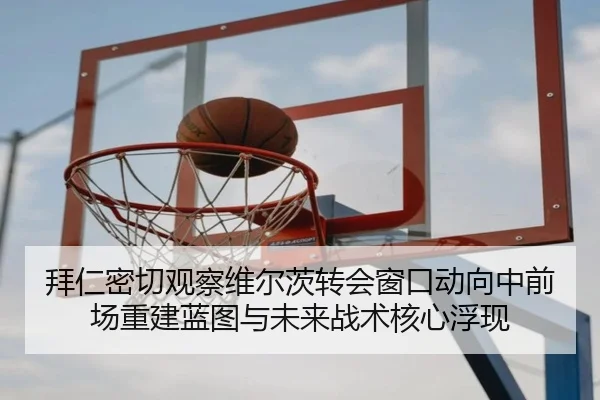 拜仁密切观察维尔茨转会窗口动向中前场重建蓝图与未来战术核心浮现