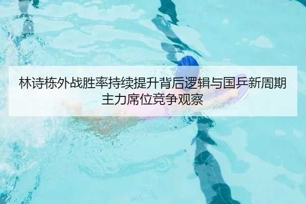 林诗栋外战胜率持续提升背后逻辑与国乒新周期主力席位竞争观察