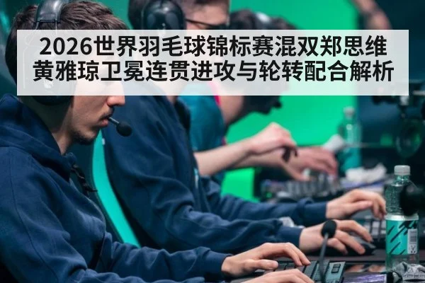2026世界羽毛球锦标赛混双郑思维黄雅琼卫冕连贯进攻与轮转配合解析