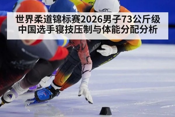 世界柔道锦标赛2026男子73公斤级 中国选手寝技压制与体能分配分析