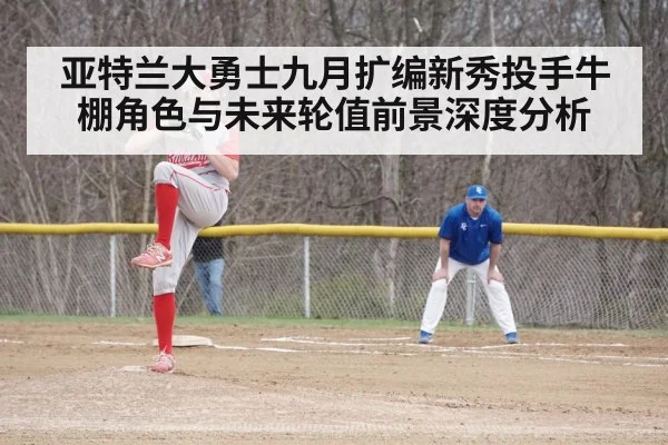 亚特兰大勇士九月扩编新秀投手牛棚角色与未来轮值前景深度分析