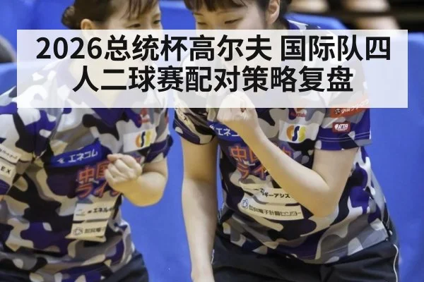 2026总统杯高尔夫 国际队四人二球赛配对策略复盘